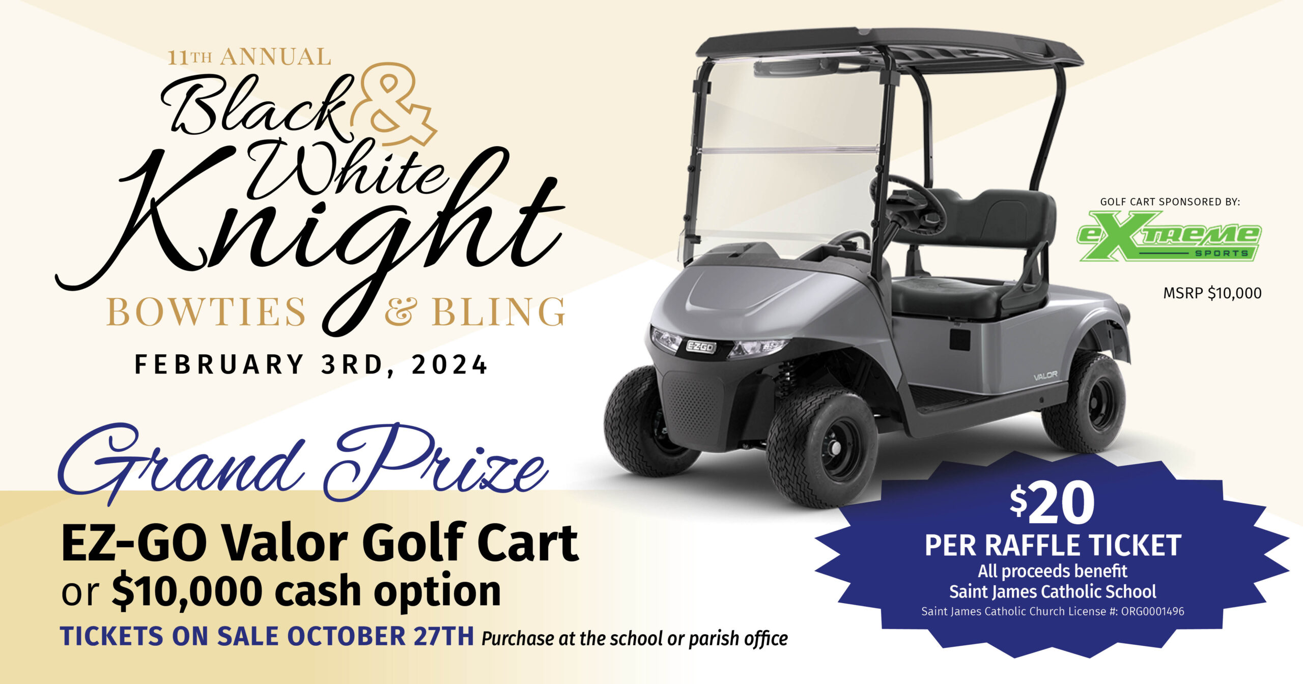 11th annual Black & White Knight Bowties & Bling Feb. 3rd, 2024
Grand Prize: EZ-GO Valor Golf Cart or $10,000 cash option
Tickets on sale Oct. 27th, purchase at school or parish office.
$20 per raffle ticket. All proceeds benefit St. James Catholic School.
St. James Catholic Church License #: ORG0001496